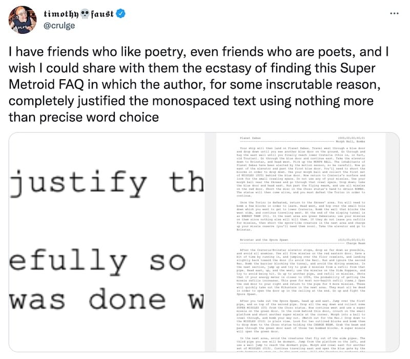 tweet from @crulge that reads, "I have friends who like poetry, even friends who are poets, and I wish I could share with them the ecstasy of finding this Super Metroid FAQ in which the author, for some inscrutable reason, completely justified the monospaced text using nothing more than precise word choice". The tweet has screenshots of text that explains this, and an FAQ that is perfectly justified.