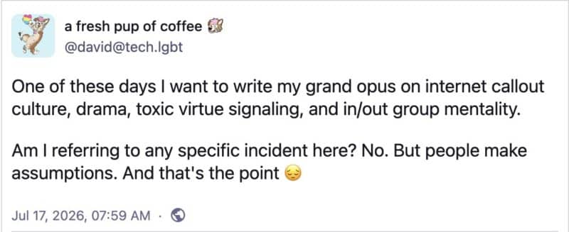 post screenshot by @david@tech.lgbtOne of these days I want to write my grand opus on internet callout culture, drama, toxic virtue signaling, and in/out group mentality.Am I referring to any specific incident here? No. But people make assumptions. And that's the point <img decoding=